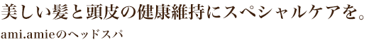美しい髪と頭皮の健康維持にスペシャルケアを -ami.amieのヘッドスパ-